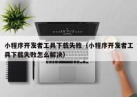 小程序開發(fā)者工具下載失?。ㄐ〕绦蜷_發(fā)者工具下載失敗怎么解決）