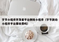 字節(jié)小程序開發(fā)者平臺刪除小程序（字節(jié)跳動小程序平臺要收費(fèi)嗎）