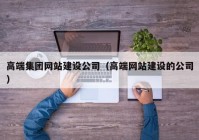 高端集團網(wǎng)站建設公司（高端網(wǎng)站建設的公司）